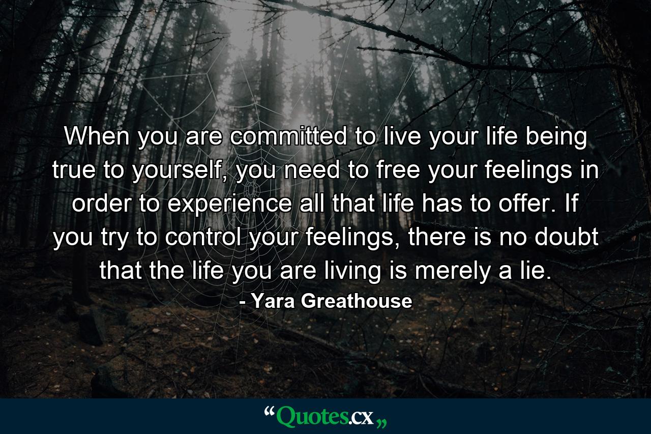 When you are committed to live your life being true to yourself, you need to free your feelings in order to experience all that life has to offer. If you try to control your feelings, there is no doubt that the life you are living is merely a lie. - Quote by Yara Greathouse