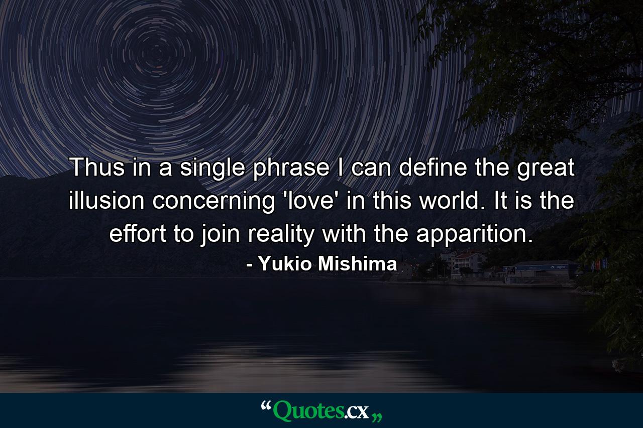 Thus in a single phrase I can define the great illusion concerning 'love' in this world. It is the effort to join reality with the apparition. - Quote by Yukio Mishima