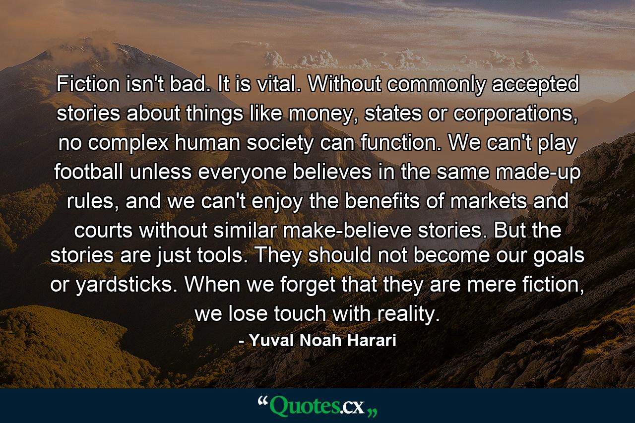 Fiction isn't bad. It is vital. Without commonly accepted stories about things like money, states or corporations, no complex human society can function. We can't play football unless everyone believes in the same made-up rules, and we can't enjoy the benefits of markets and courts without similar make-believe stories. But the stories are just tools. They should not become our goals or yardsticks. When we forget that they are mere fiction, we lose touch with reality. - Quote by Yuval Noah Harari