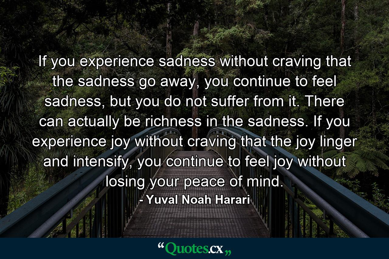 If you experience sadness without craving that the sadness go away, you continue to feel sadness, but you do not suffer from it. There can actually be richness in the sadness. If you experience joy without craving that the joy linger and intensify, you continue to feel joy without losing your peace of mind. - Quote by Yuval Noah Harari