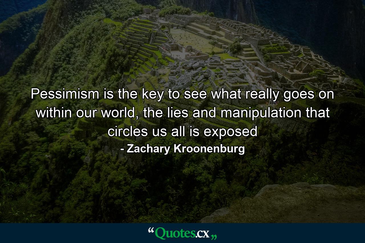 Pessimism is the key to see what really goes on within our world, the lies and manipulation that circles us all is exposed - Quote by Zachary Kroonenburg