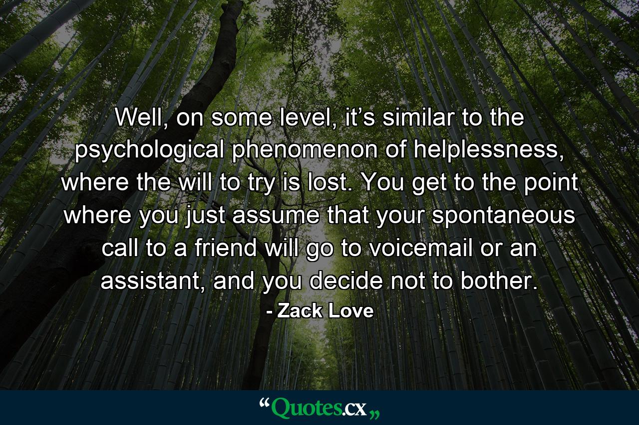 Well, on some level, it’s similar to the psychological phenomenon of helplessness, where the will to try is lost. You get to the point where you just assume that your spontaneous call to a friend will go to voicemail or an assistant, and you decide not to bother. - Quote by Zack Love