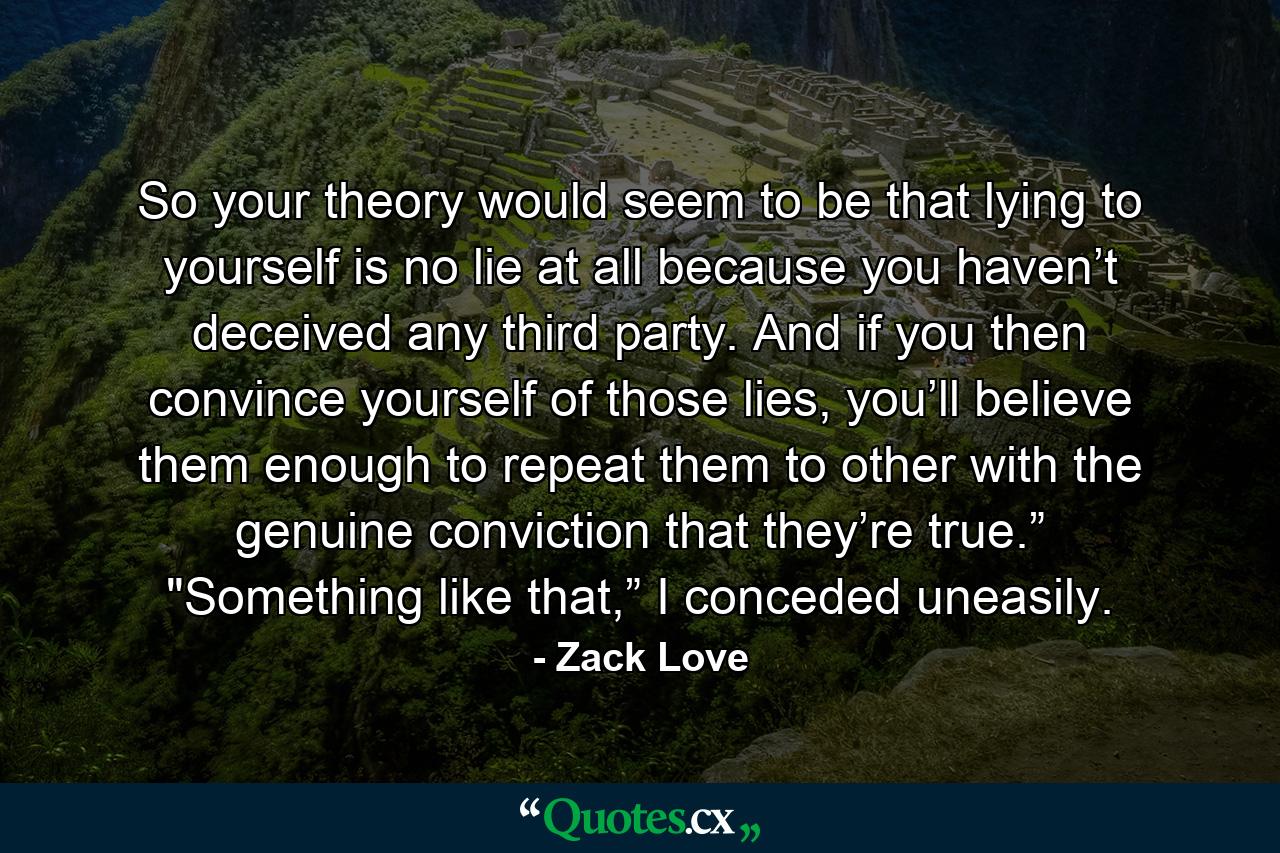 So your theory would seem to be that lying to yourself is no lie at all because you haven’t deceived any third party. And if you then convince yourself of those lies, you’ll believe them enough to repeat them to other with the genuine conviction that they’re true.” 