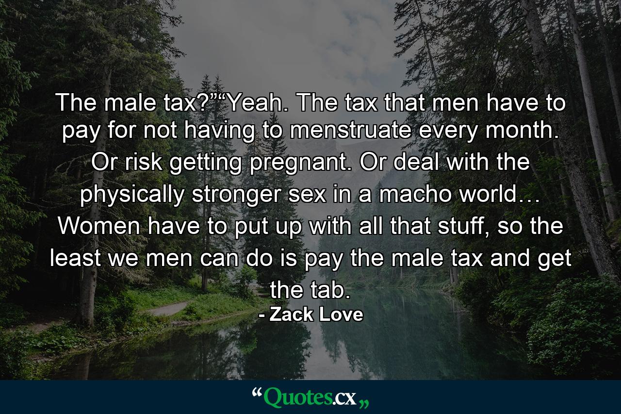 The male tax?”“Yeah. The tax that men have to pay for not having to menstruate every month. Or risk getting pregnant. Or deal with the physically stronger sex in a macho world… Women have to put up with all that stuff, so the least we men can do is pay the male tax and get the tab. - Quote by Zack Love