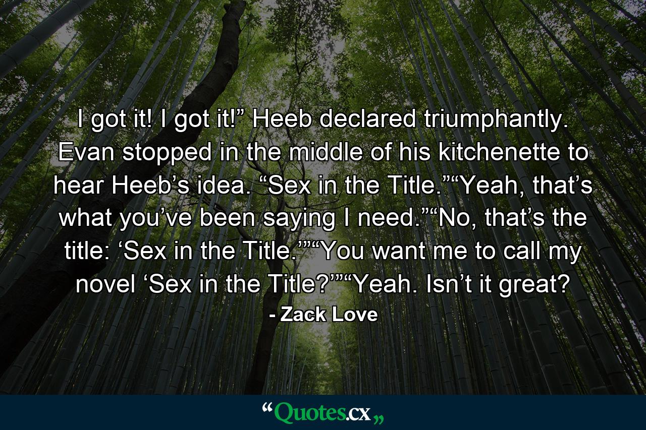 I got it! I got it!” Heeb declared triumphantly. Evan stopped in the middle of his kitchenette to hear Heeb’s idea. “Sex in the Title.”“Yeah, that’s what you’ve been saying I need.”“No, that’s the title: ‘Sex in the Title.’”“You want me to call my novel ‘Sex in the Title?’”“Yeah. Isn’t it great? - Quote by Zack Love