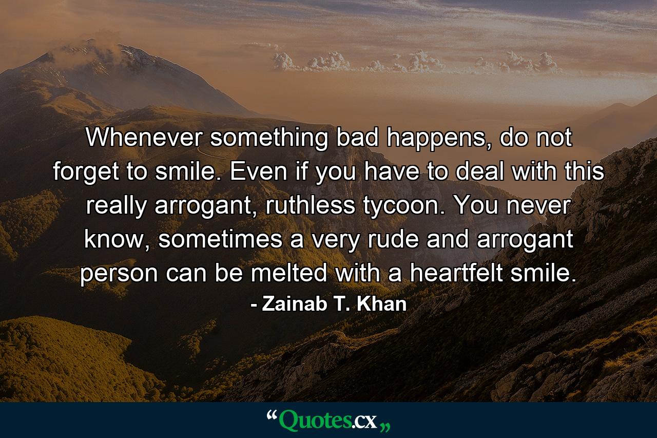 Whenever something bad happens, do not forget to smile. Even if you have to deal with this really arrogant, ruthless tycoon. You never know, sometimes a very rude and arrogant person can be melted with a heartfelt smile. - Quote by Zainab T. Khan