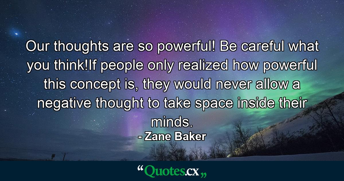 Our thoughts are so powerful! Be careful what you think!If people only realized how powerful this concept is, they would never allow a negative thought to take space inside their minds. - Quote by Zane Baker