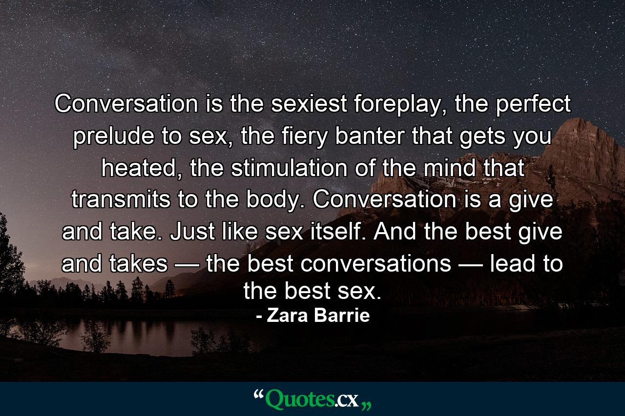 Conversation is the sexiest foreplay, the perfect prelude to sex, the fiery banter that gets you heated, the stimulation of the mind that transmits to the body. Conversation is a give and take. Just like sex itself. And the best give and takes — the best conversations — lead to the best sex. - Quote by Zara Barrie