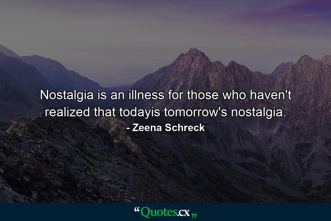 Nostalgia is an illness for those who haven't realized that todayis tomorrow's nostalgia. - Quote by Zeena Schreck