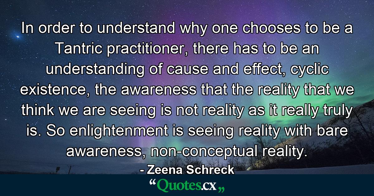 In order to understand why one chooses to be a Tantric practitioner, there has to be an understanding of cause and effect, cyclic existence, the awareness that the reality that we think we are seeing is not reality as it really truly is. So enlightenment is seeing reality with bare awareness, non-conceptual reality. - Quote by Zeena Schreck