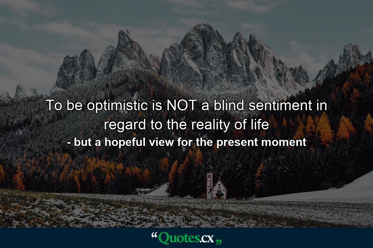 To be optimistic is NOT a blind sentiment in regard to the reality of life - Quote by but a hopeful view for the present moment