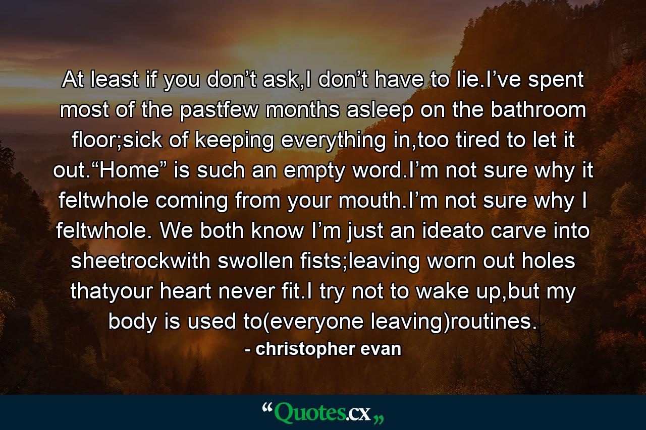 At least if you don’t ask,I don’t have to lie.I’ve spent most of the pastfew months asleep on the bathroom floor;sick of keeping everything in,too tired to let it out.“Home” is such an empty word.I’m not sure why it feltwhole coming from your mouth.I’m not sure why I feltwhole. We both know I’m just an ideato carve into sheetrockwith swollen fists;leaving worn out holes thatyour heart never fit.I try not to wake up,but my body is used to(everyone leaving)routines. - Quote by christopher evan