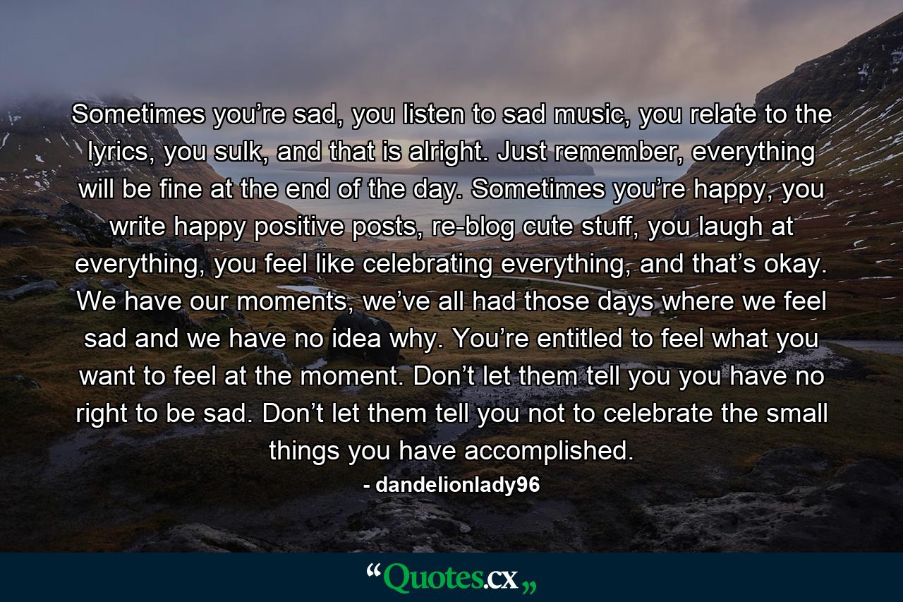 Sometimes you’re sad, you listen to sad music, you relate to the lyrics, you sulk, and that is alright. Just remember, everything will be fine at the end of the day. Sometimes you’re happy, you write happy positive posts, re-blog cute stuff, you laugh at everything, you feel like celebrating everything, and that’s okay. We have our moments, we’ve all had those days where we feel sad and we have no idea why. You’re entitled to feel what you want to feel at the moment. Don’t let them tell you you have no right to be sad. Don’t let them tell you not to celebrate the small things you have accomplished. - Quote by dandelionlady96