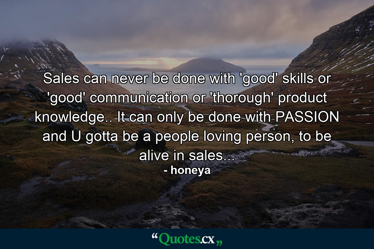 Sales can never be done with 'good' skills or 'good' communication or 'thorough' product knowledge.. It can only be done with PASSION and U gotta be a people loving person, to be alive in sales... - Quote by honeya