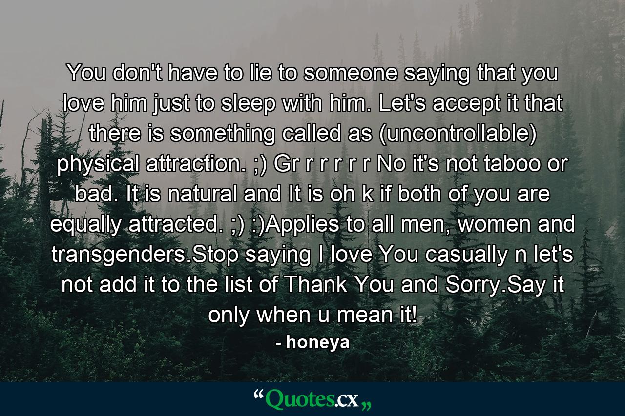 You don't have to lie to someone saying that you love him just to sleep with him. Let's accept it that there is something called as (uncontrollable) physical attraction. ;) Gr r r r r r No it's not taboo or bad. It is natural and It is oh k if both of you are equally attracted. ;) :)Applies to all men, women and transgenders.Stop saying I love You casually n let's not add it to the list of Thank You and Sorry.Say it only when u mean it! - Quote by honeya