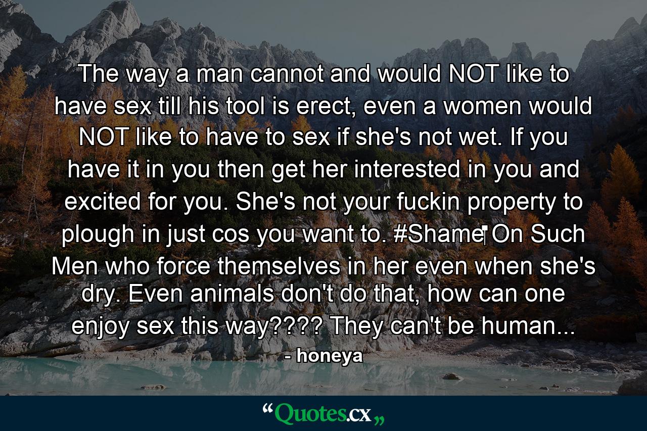 The way a man cannot and would NOT like to have sex till his tool is erect, even a women would NOT like to have to sex if she's not wet. If you have it in you then get her interested in you and excited for you. She's not your fuckin property to plough in just cos you want to. #Shame‬ On Such Men who force themselves in her even when she's dry. Even animals don't do that, how can one enjoy sex this way???? They can't be human... - Quote by honeya