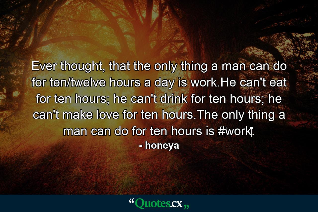 Ever thought, that the only thing a man can do for ten/twelve hours a day is work.He can't eat for ten hours; he can't drink for ten hours; he can't make love for ten hours.The only thing a man can do for ten hours is ‪#‎work‬. - Quote by honeya