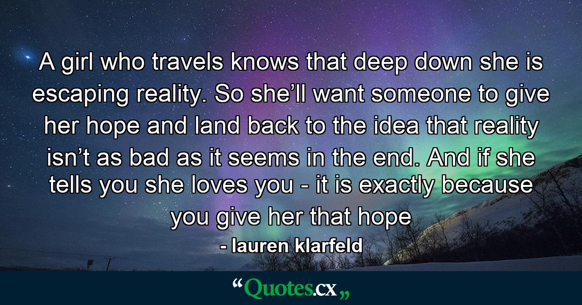 A girl who travels knows that deep down she is escaping reality. So she’ll want someone to give her hope and land back to the idea that reality isn’t as bad as it seems in the end. And if she tells you she loves you - it is exactly because you give her that hope - Quote by lauren klarfeld