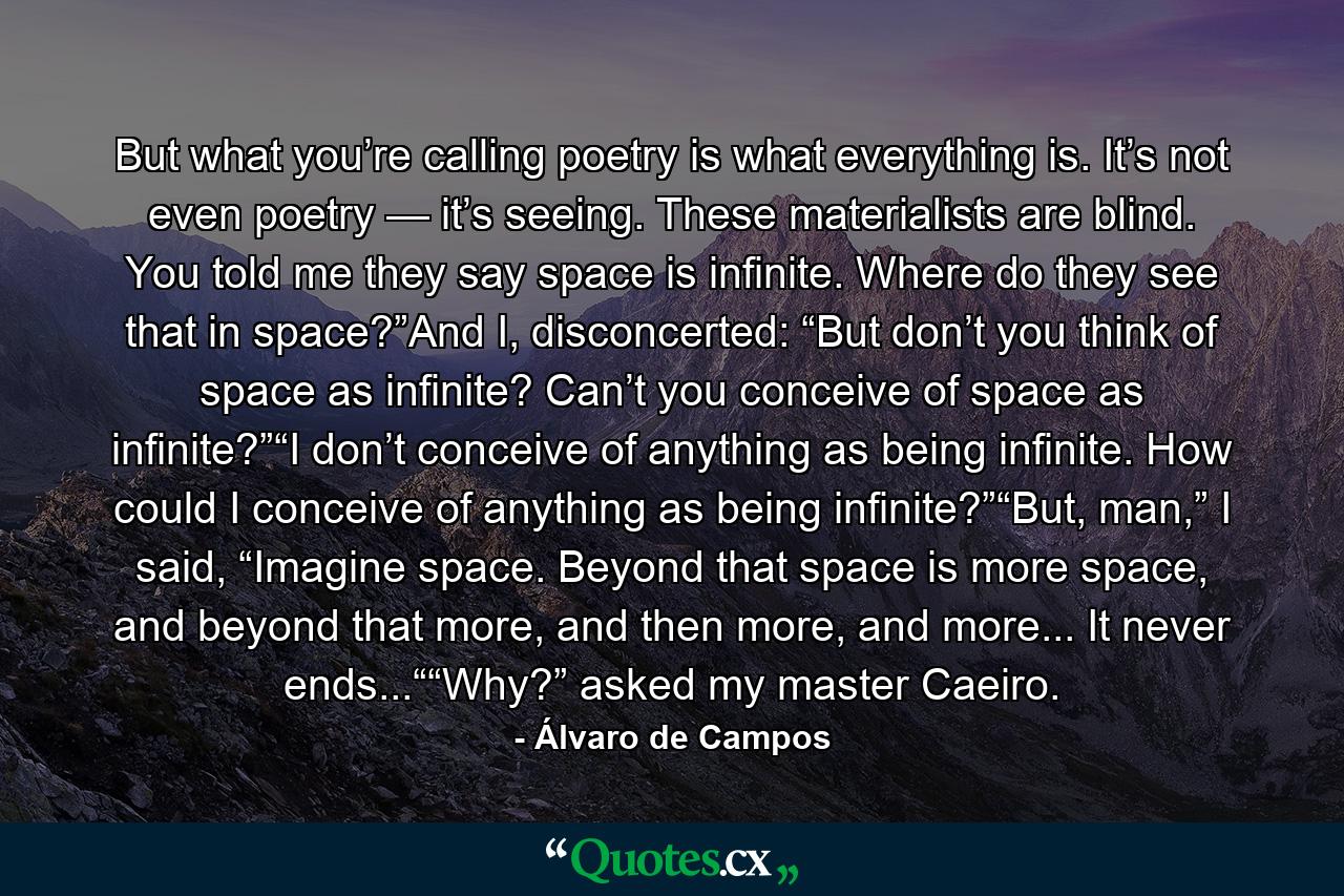 But what you’re calling poetry is what everything is. It’s not even poetry — it’s seeing. These materialists are blind. You told me they say space is infinite. Where do they see that in space?”And I, disconcerted: “But don’t you think of space as infinite? Can’t you conceive of space as infinite?”“I don’t conceive of anything as being infinite. How could I conceive of anything as being infinite?”“But, man,” I said, “Imagine space. Beyond that space is more space, and beyond that more, and then more, and more... It never ends...““Why?” asked my master Caeiro. - Quote by Álvaro de Campos