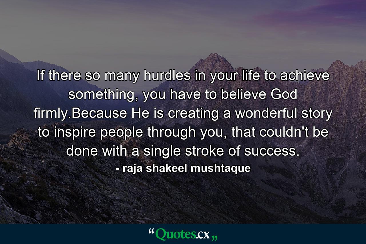 If there so many hurdles in your life to achieve something, you have to believe God firmly.Because He is creating a wonderful story to inspire people through you, that couldn't be done with a single stroke of success. - Quote by raja shakeel mushtaque