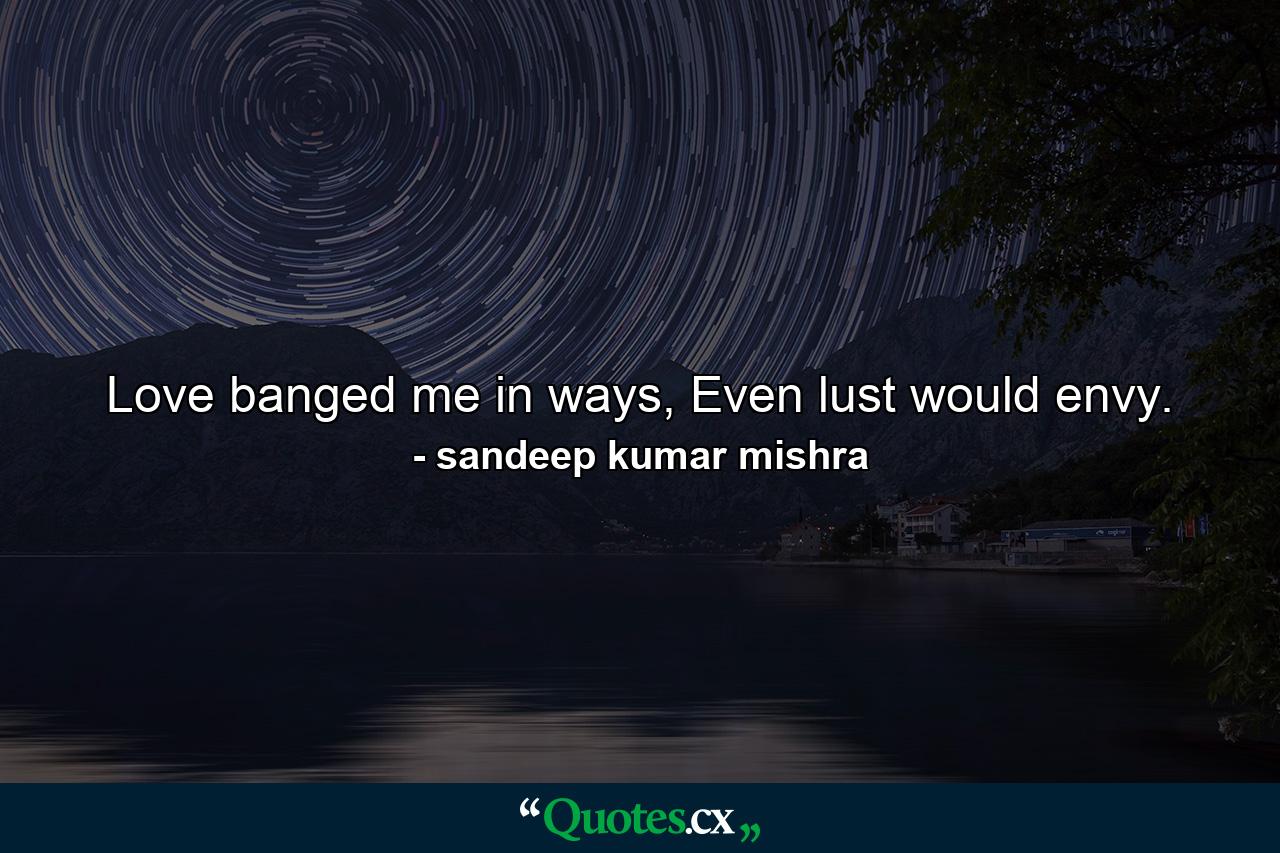 Love banged me in ways, Even lust would envy. - Quote by sandeep kumar mishra