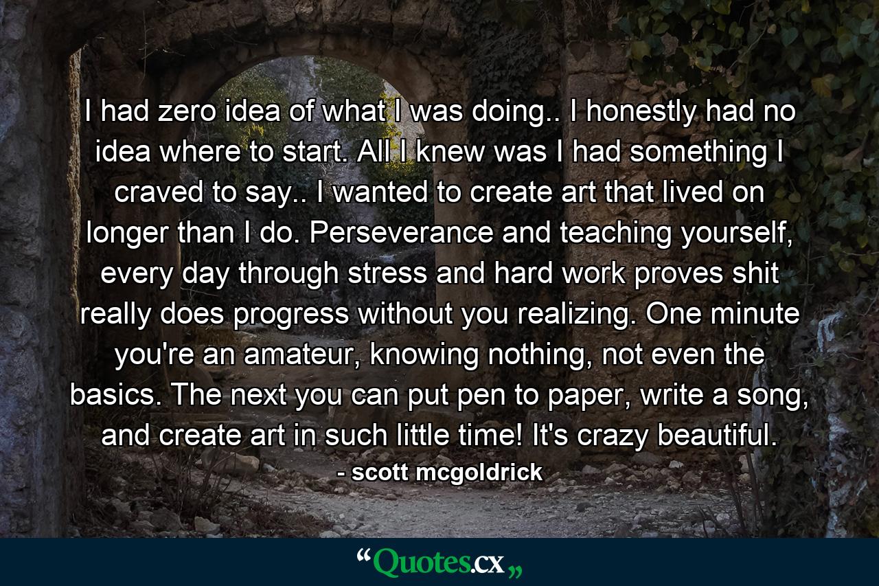 I had zero idea of what I was doing.. I honestly had no idea where to start. All I knew was I had something I craved to say.. I wanted to create art that lived on longer than I do. Perseverance and teaching yourself, every day through stress and hard work proves shit really does progress without you realizing. One minute you're an amateur, knowing nothing, not even the basics. The next you can put pen to paper, write a song, and create art in such little time! It's crazy beautiful. - Quote by scott mcgoldrick