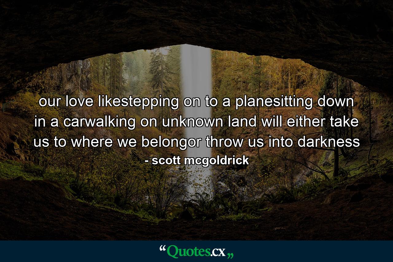 our love likestepping on to a planesitting down in a carwalking on unknown land will either take us to where we belongor throw us into darkness - Quote by scott mcgoldrick