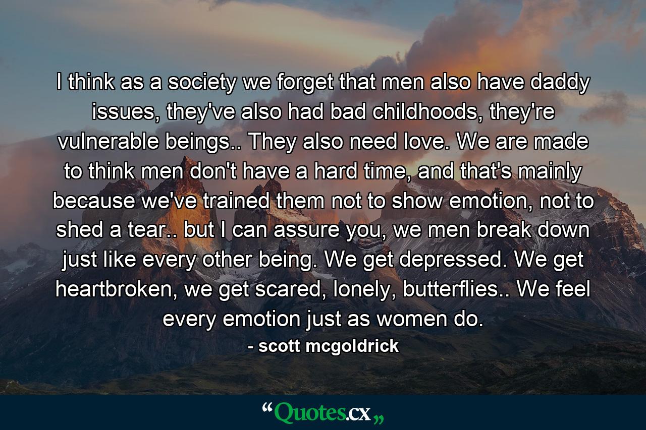 I think as a society we forget that men also have daddy issues, they've also had bad childhoods, they're vulnerable beings.. They also need love. We are made to think men don't have a hard time, and that's mainly because we've trained them not to show emotion, not to shed a tear.. but I can assure you, we men break down just like every other being. We get depressed. We get heartbroken, we get scared, lonely, butterflies.. We feel every emotion just as women do. - Quote by scott mcgoldrick