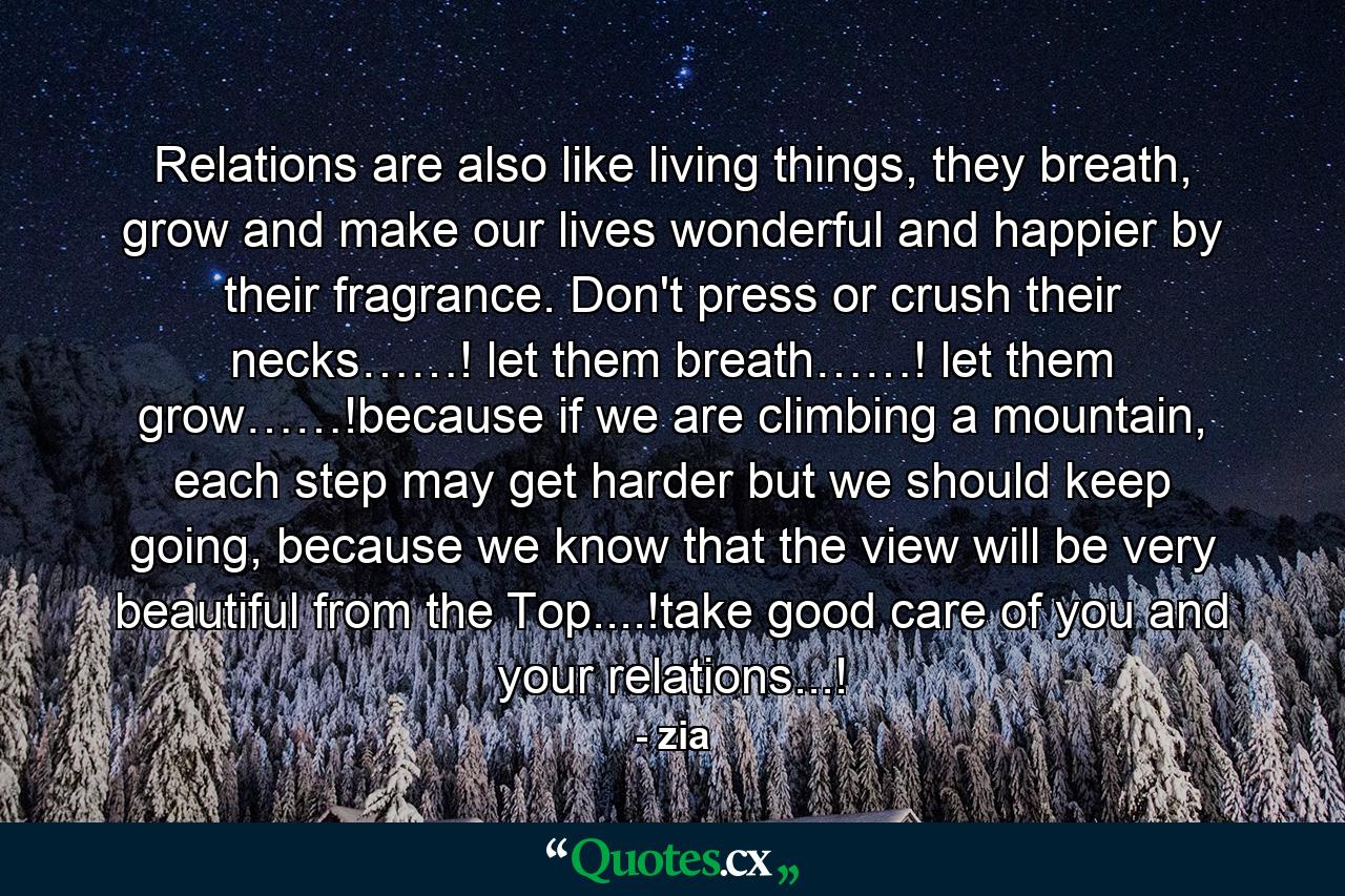 Relations are also like living things, they breath, grow and make our lives wonderful and happier by their fragrance. Don't press or crush their necks……! let them breath……! let them grow……!because if we are climbing a mountain, each step may get harder but we should keep going, because we know that the view will be very beautiful from the Top....!take good care of you and your relations...! - Quote by zia