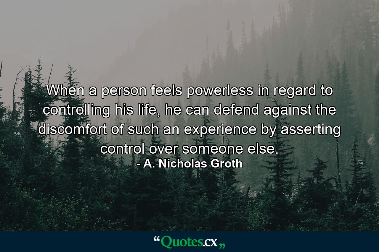 When a person feels powerless in regard to controlling his life, he can defend against the discomfort of such an experience by asserting control over someone else. - Quote by A. Nicholas Groth