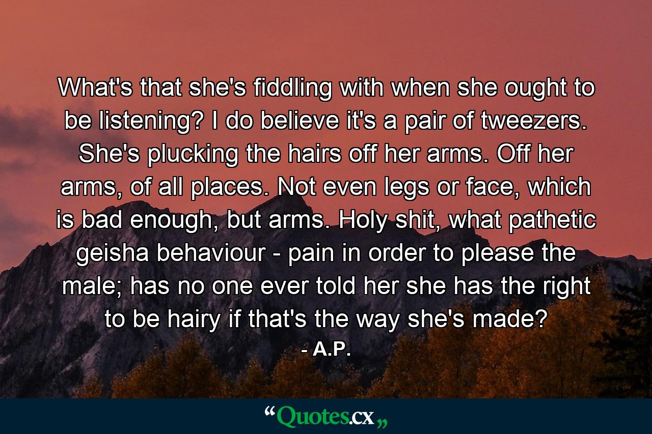 What's that she's fiddling with when she ought to be listening? I do believe it's a pair of tweezers. She's plucking the hairs off her arms. Off her arms, of all places. Not even legs or face, which is bad enough, but arms. Holy shit, what pathetic geisha behaviour - pain in order to please the male; has no one ever told her she has the right to be hairy if that's the way she's made? - Quote by A.P.