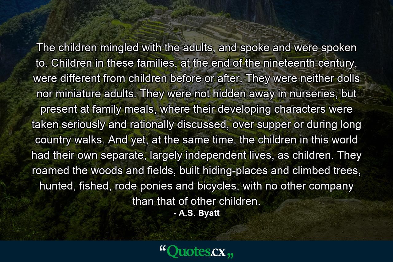 The children mingled with the adults, and spoke and were spoken to. Children in these families, at the end of the nineteenth century, were different from children before or after. They were neither dolls nor miniature adults. They were not hidden away in nurseries, but present at family meals, where their developing characters were taken seriously and rationally discussed, over supper or during long country walks. And yet, at the same time, the children in this world had their own separate, largely independent lives, as children. They roamed the woods and fields, built hiding-places and climbed trees, hunted, fished, rode ponies and bicycles, with no other company than that of other children. - Quote by A.S. Byatt