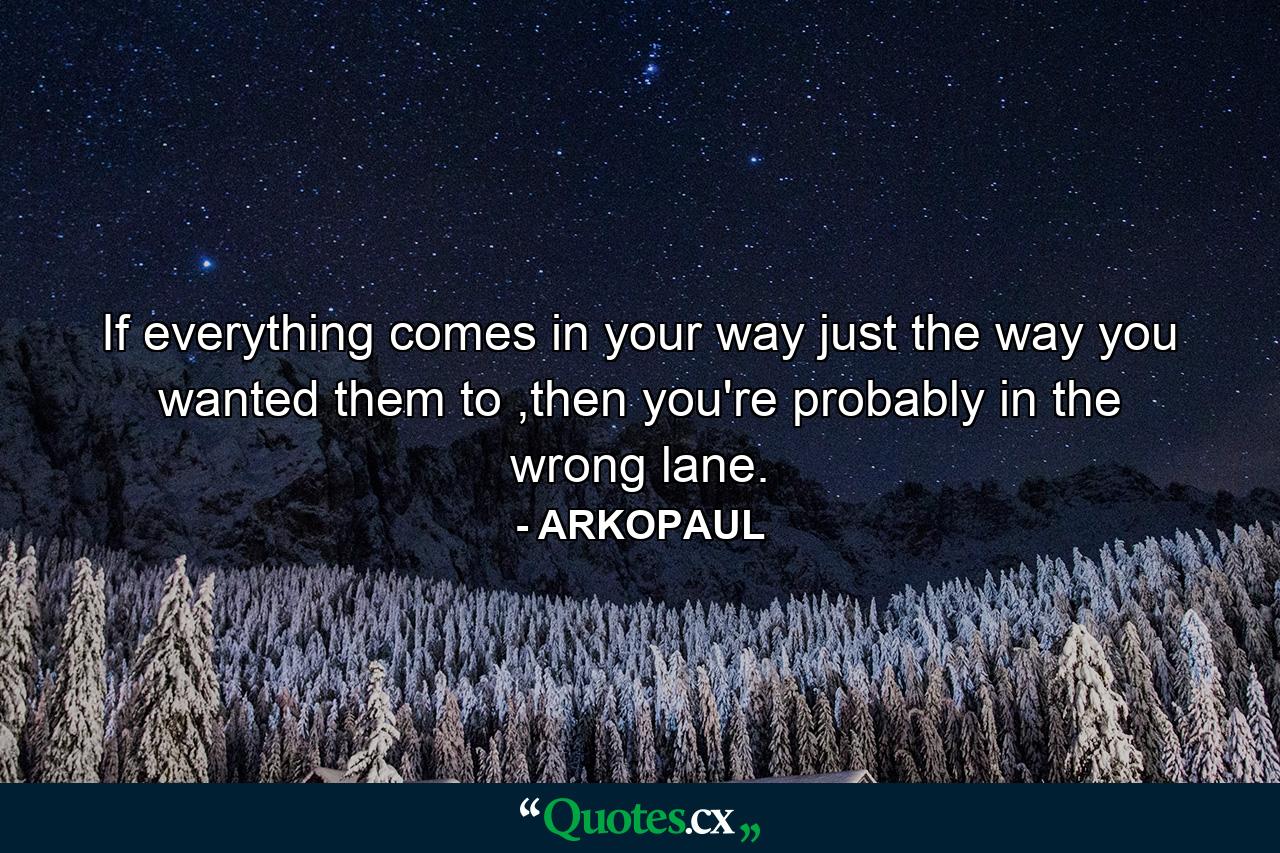 If everything comes in your way just the way you wanted them to ,then you're probably in the wrong lane. - Quote by ARKOPAUL