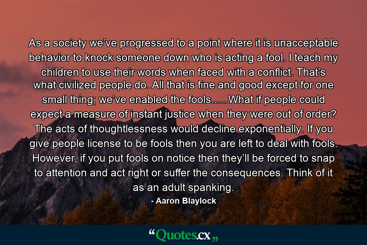 As a society we’ve progressed to a point where it is unacceptable behavior to knock someone down who is acting a fool. I teach my children to use their words when faced with a conflict. That’s what civilized people do. All that is fine and good except for one small thing; we’ve enabled the fools......What if people could expect a measure of instant justice when they were out of order? The acts of thoughtlessness would decline exponentially. If you give people license to be fools then you are left to deal with fools. However, if you put fools on notice then they’ll be forced to snap to attention and act right or suffer the consequences. Think of it as an adult spanking. - Quote by Aaron Blaylock