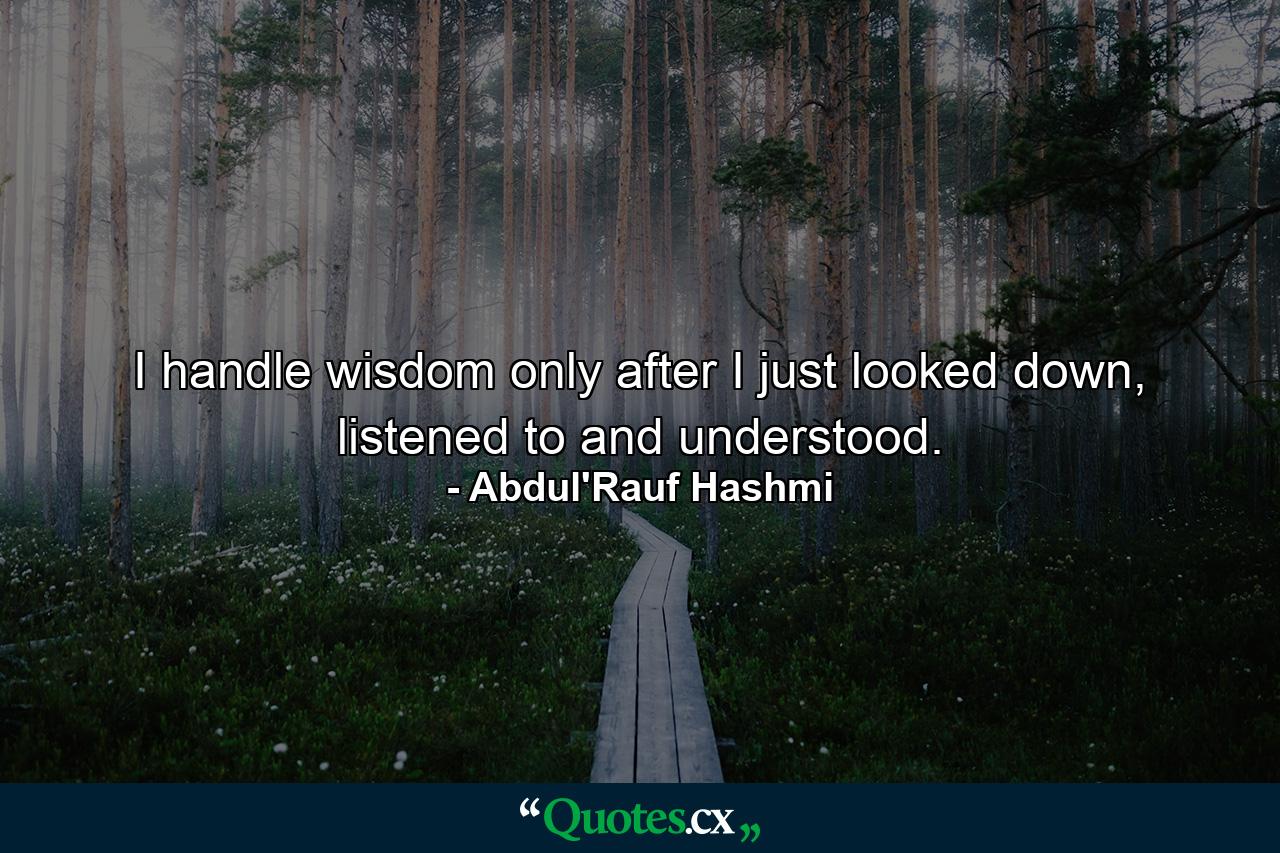 I handle wisdom only after I just looked down, listened to and understood. - Quote by Abdul'Rauf Hashmi