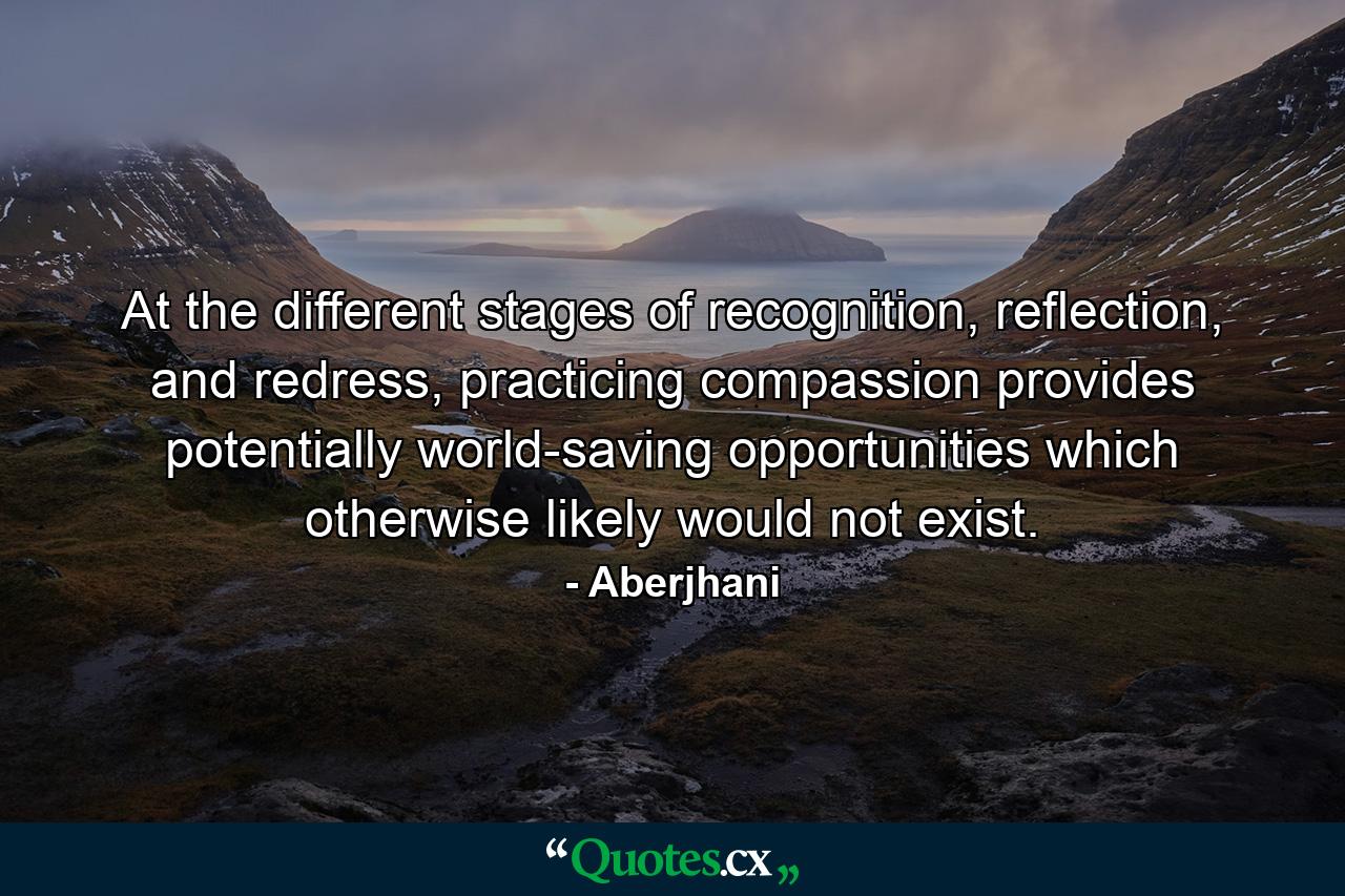 At the different stages of recognition, reflection, and redress, practicing compassion provides potentially world-saving opportunities which otherwise likely would not exist. - Quote by Aberjhani