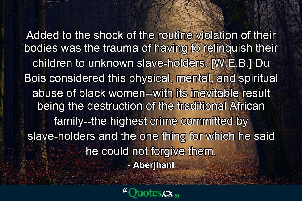 Added to the shock of the routine violation of their bodies was the trauma of having to relinquish their children to unknown slave-holders. [W.E.B.] Du Bois considered this physical, mental, and spiritual abuse of black women--with its inevitable result being the destruction of the traditional African family--the highest crime committed by slave-holders and the one thing for which he said he could not forgive them. - Quote by Aberjhani