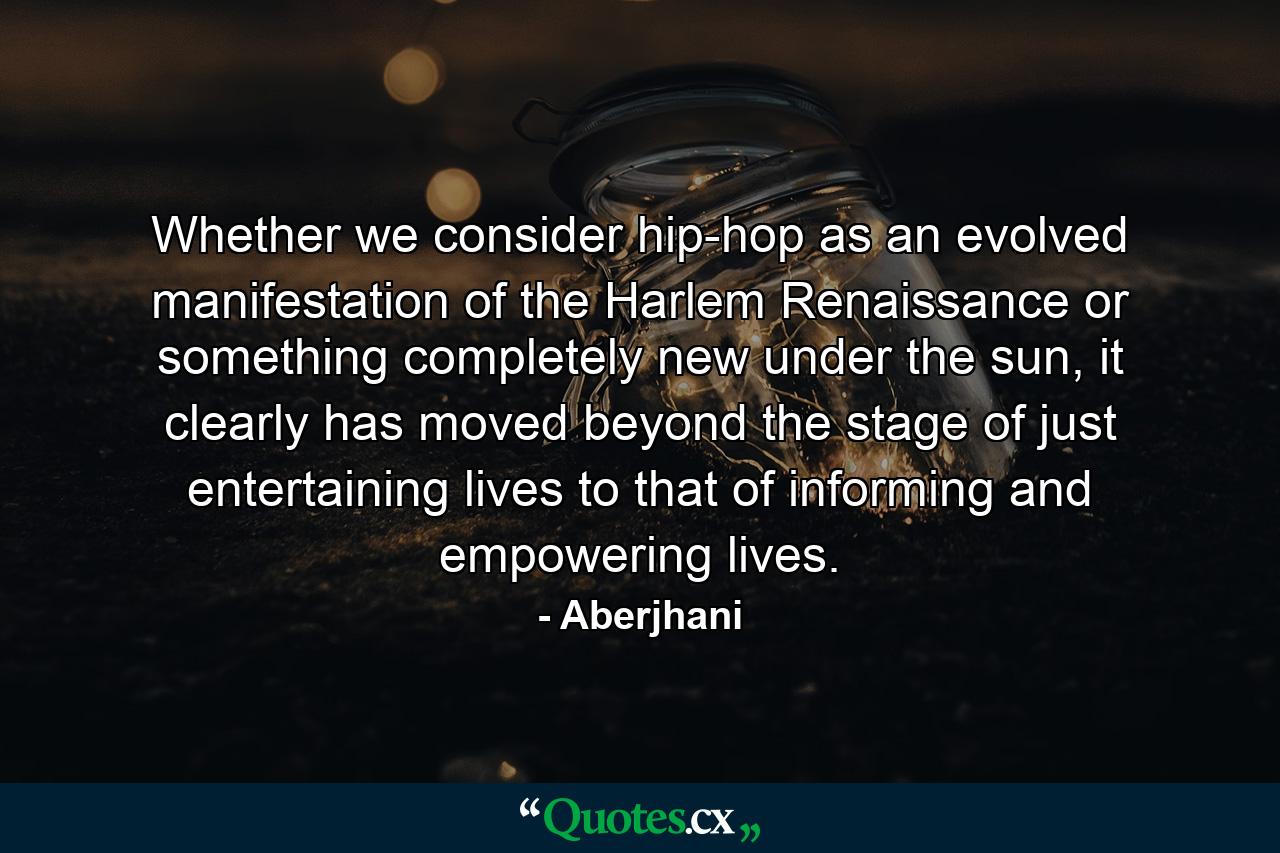 Whether we consider hip-hop as an evolved manifestation of the Harlem Renaissance or something completely new under the sun, it clearly has moved beyond the stage of just entertaining lives to that of informing and empowering lives. - Quote by Aberjhani