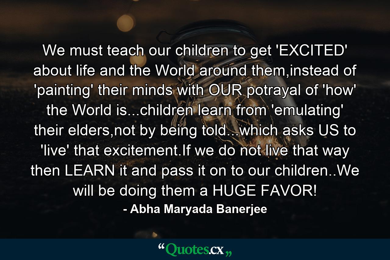 We must teach our children to get 'EXCITED' about life and the World around them,instead of 'painting' their minds with OUR potrayal of 'how' the World is...children learn from 'emulating' their elders,not by being told...which asks US to 'live' that excitement.If we do not live that way then LEARN it and pass it on to our children..We will be doing them a HUGE FAVOR! - Quote by Abha Maryada Banerjee