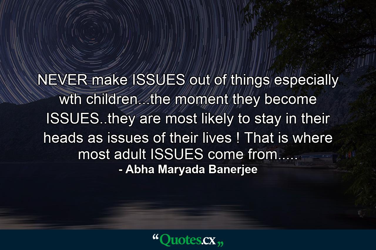 NEVER make ISSUES out of things especially wth children...the moment they become ISSUES..they are most likely to stay in their heads as issues of their lives ! That is where most adult ISSUES come from..... - Quote by Abha Maryada Banerjee