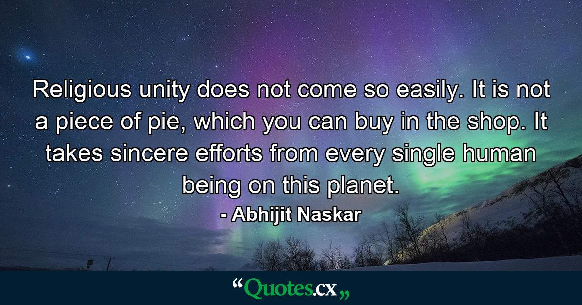 Religious unity does not come so easily. It is not a piece of pie, which you can buy in the shop. It takes sincere efforts from every single human being on this planet. - Quote by Abhijit Naskar