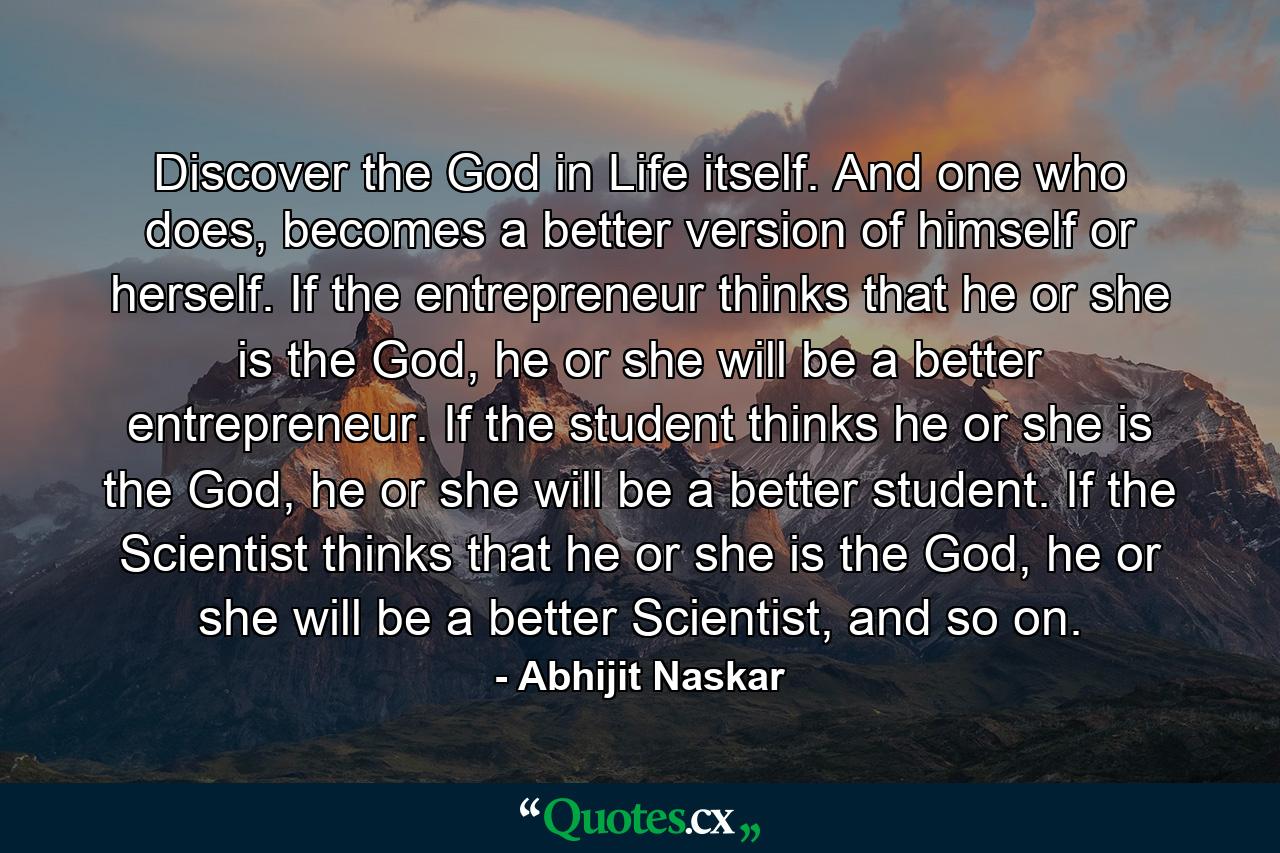 Discover the God in Life itself. And one who does, becomes a better version of himself or herself. If the entrepreneur thinks that he or she is the God, he or she will be a better entrepreneur. If the student thinks he or she is the God, he or she will be a better student. If the Scientist thinks that he or she is the God, he or she will be a better Scientist, and so on. - Quote by Abhijit Naskar