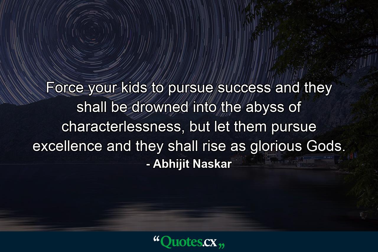 Force your kids to pursue success and they shall be drowned into the abyss of characterlessness, but let them pursue excellence and they shall rise as glorious Gods. - Quote by Abhijit Naskar