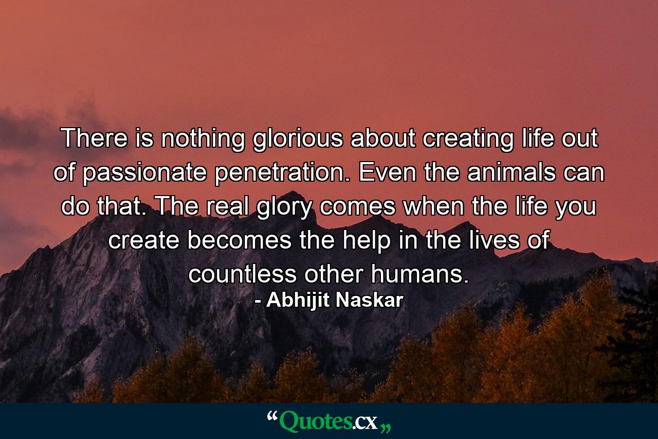 There is nothing glorious about creating life out of passionate penetration. Even the animals can do that. The real glory comes when the life you create becomes the help in the lives of countless other humans. - Quote by Abhijit Naskar