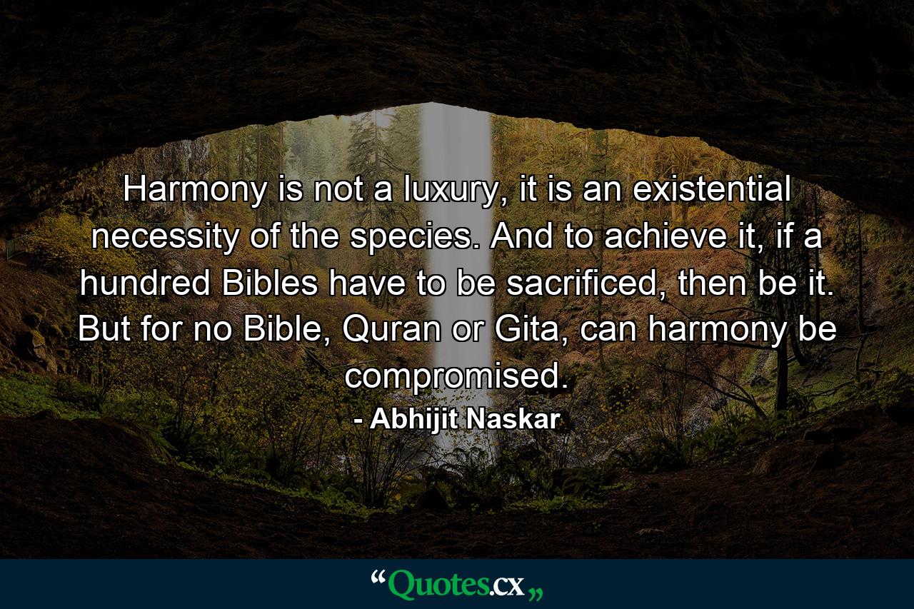 Harmony is not a luxury, it is an existential necessity of the species. And to achieve it, if a hundred Bibles have to be sacrificed, then be it. But for no Bible, Quran or Gita, can harmony be compromised. - Quote by Abhijit Naskar