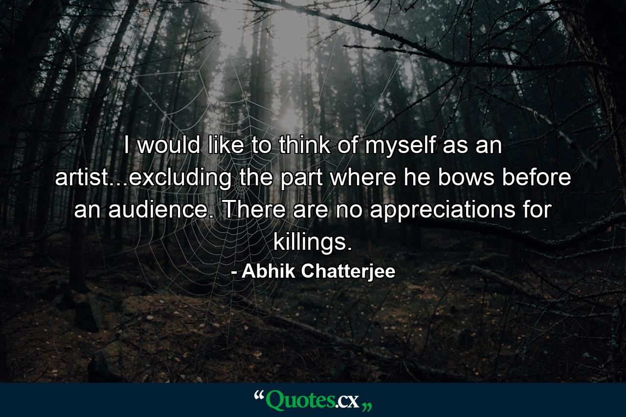 I would like to think of myself as an artist...excluding the part where he bows before an audience. There are no appreciations for killings. - Quote by Abhik Chatterjee