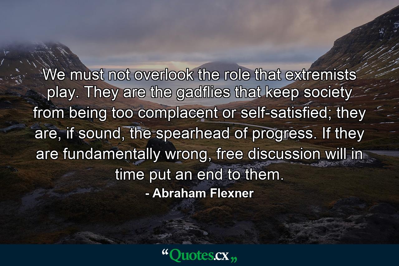 We must not overlook the role that extremists play. They are the gadflies that keep society from being too complacent or self-satisfied; they are, if sound, the spearhead of progress. If they are fundamentally wrong, free discussion will in time put an end to them. - Quote by Abraham Flexner