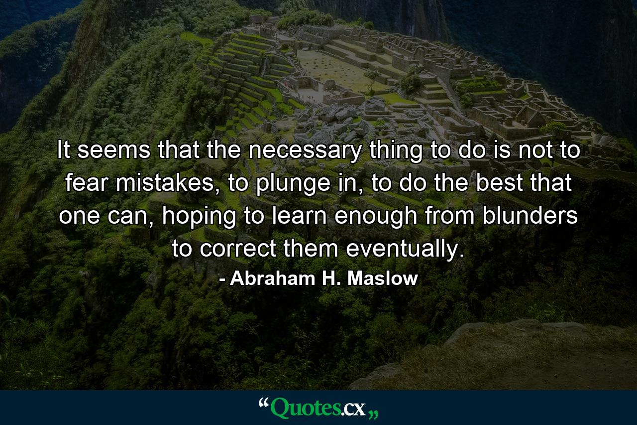 It seems that the necessary thing to do is not to fear mistakes, to plunge in, to do the best that one can, hoping to learn enough from blunders to correct them eventually. - Quote by Abraham H. Maslow