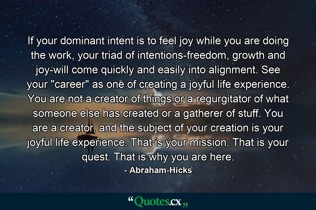 If your dominant intent is to feel joy while you are doing the work, your triad of intentions-freedom, growth and joy-will come quickly and easily into alignment. See your 