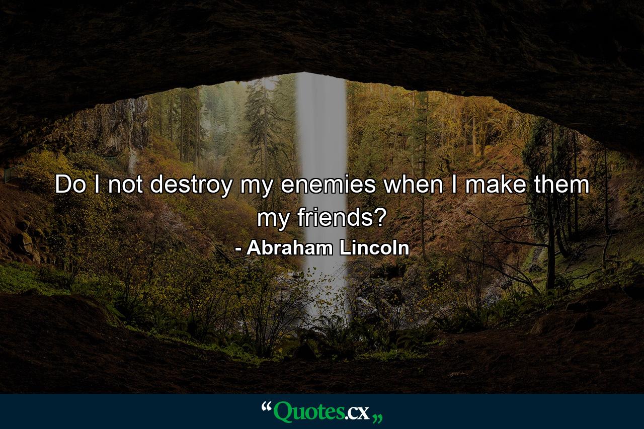 Do I not destroy my enemies when I make them my friends? - Quote by Abraham Lincoln